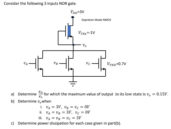 Consider the following 3 inputs NOR gate. a) Determine KD KL for which the maximum value of output in its low state is vo = 0.15 V. b) Determine vo when i. vA = 3 V, vB = vC = 0 V ii. vA = vB = 3 V, vC = 0 V iii. vA = vB = vC = 3 V c) Determine power dissipation for each case given in part(b).