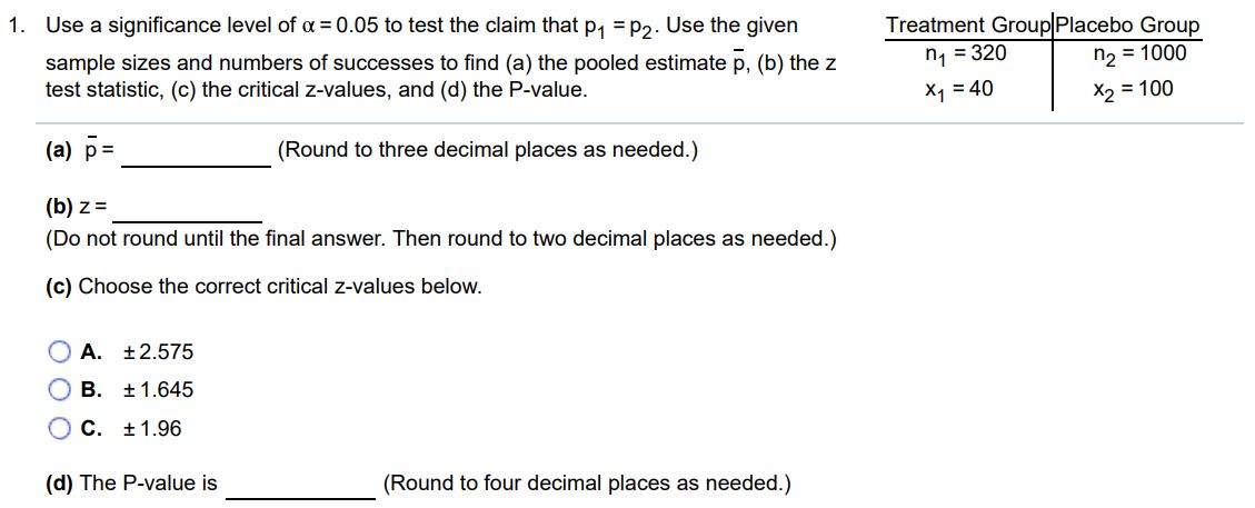 Use a significance level of α = 0.05 to test the claim that p1 = p2. Use the given sample sizes and numbers of successes to find (a) the pooled estimate p‾, (b) the z test statistic, (c) the critical z-values, and (d) the P-value. Treatment Group Placebo Group n1 = 320 n2 = 1000 x1 = 40 x2 = 100 (a) p‾ = (Round to three decimal places as needed.) (b) z = (Do not round until the final answer. Then round to two decimal places as needed.) (c) Choose the correct critical z-values below. A. ± 2.575 B. ± 1.645 C. ± 1.96 (d) The P-value is (Round to four decimal places as needed.)