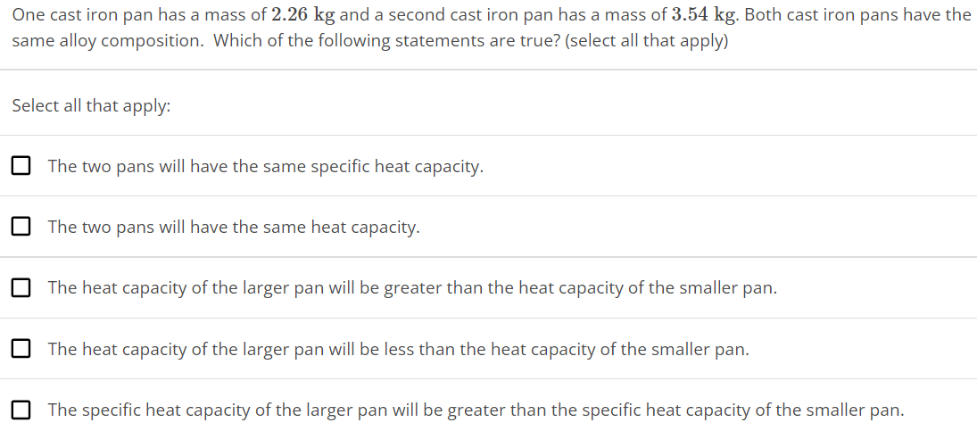 One cast iron pan has a mass of 2.26 kg and a second cast iron pan has a mass of 3.54 kg. Both cast iron pans have the same alloy composition. Which of the following statements are true? (select all that apply) Select all that apply: The two pans will have the same specific heat capacity. The two pans will have the same heat capacity. The heat capacity of the larger pan will be greater than the heat capacity of the smaller pan. The heat capacity of the larger pan will be less than the heat capacity of the smaller pan. The specific heat capacity of the larger pan will be greater than the specific heat capacity of the smaller pan. 