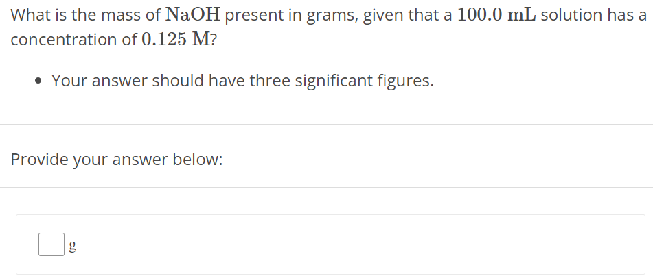 What is the mass of NaOH present in grams, given that a 100.0 mL solution has a concentration of 0.125 M ? Your answer should have three significant figures. Provide your answer below: g 