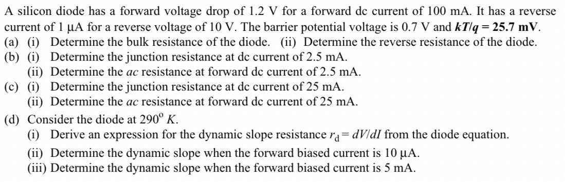 A silicon diode has a forward voltage drop of 1.2 V for a forward dc current of 100 mA. It has a reverse current of 1 μA for a reverse voltage of 10 V. The barrier potential voltage is 0.7 V and kT/q = 25.7 mV. (a) (i) Determine the bulk resistance of the diode. (ii) Determine the reverse resistance of the diode. (b) (i) Determine the junction resistance at dc current of 2.5 mA. (ii) Determine the ac resistance at forward dc current of 2.5 mA. (c) (i) Determine the junction resistance at dc current of 25 mA. (ii) Determine the ac resistance at forward dc current of 25 mA. (d) Consider the diode at 290∘K. (i) Derive an expression for the dynamic slope resistance rd = dV/dI from the diode equation. (ii) Determine the dynamic slope when the forward biased current is 10 μA. (iii) Determine the dynamic slope when the forward biased current is 5 mA.