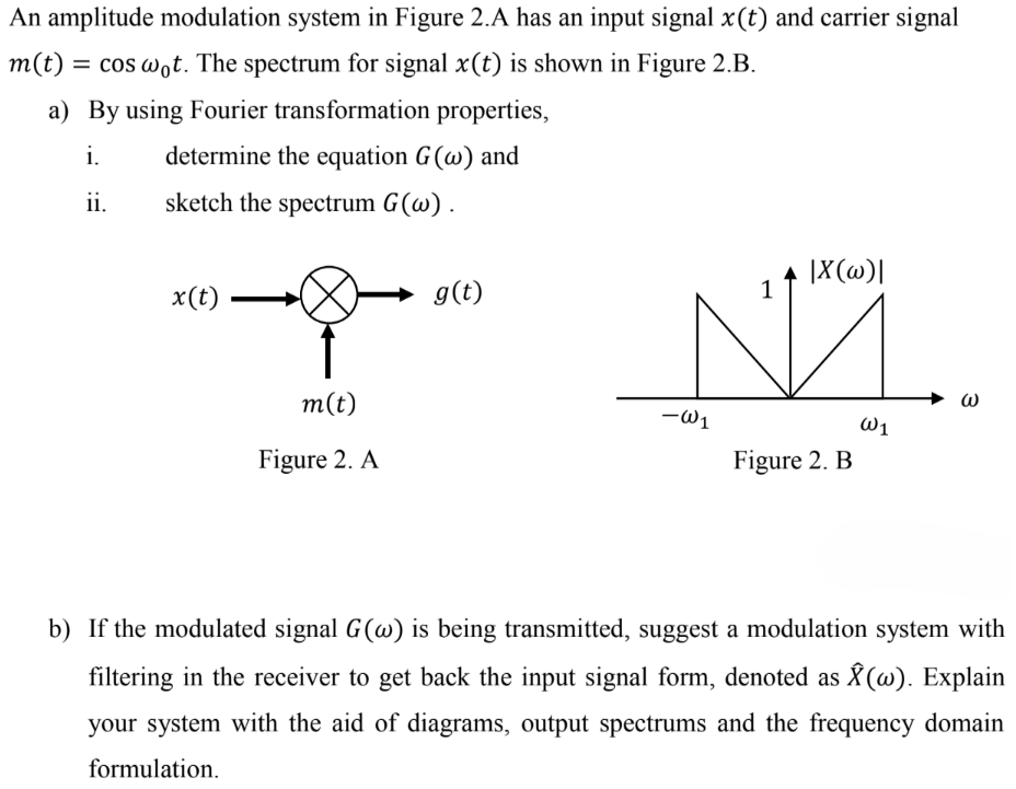 An amplitude modulation system in Figure 2. A has an input signal x(t) and carrier signal m(t) = cos⁡ω0t. The spectrum for signal x(t) is shown in Figure 2. B. a) By using Fourier transformation properties, i. determine the equation G(ω) and ii. sketch the spectrum G(ω). Figure 2. A Figure 2. B b) If the modulated signal G(ω) is being transmitted, suggest a modulation system with filtering in the receiver to get back the input signal form, denoted as X^(ω). Explain your system with the aid of diagrams, output spectrums and the frequency domain formulation.