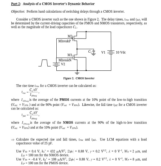 Part 2: Analysis of a CMOS Inverter's Dynamic Behavior Objective: Perform hand calculations of switching delays through a CMOS inverter. Consider a CMOS inverter such as the one shown in Figure 2. The delay times, trise and tsunv , will be determined by the current-driving capacities of the PMOS and NMOS transistors, respectively, as well as the magnitude of the load capacitance CL. Figure 2. CMOS Inverter The rise time trice for a CMOS inverter can be calculated as: tnse = CLΔV IDAvg , where IDP wg is the average of the PMOS currents at the 10% point of the low-to-high transition (Vout = Vtow ) and at the 90% point (Voor = Vsow ). Likewise, the fall time tfall for a CMOS inverter can be calculated as: tsanl = CLΔV IDavg , where ID timg is the average of the NMOS currents at the 90% of the high-to-low transition (Vout = VSop ) and at the 10% point (Vous = V10%). ⇒ Calculate the expected rise and fall times, trise and tfall . Use LCM equations with a load capacitance value of 25 pF. Use VT0 = 0.4 V, kn′ = 432 μA/V2, |2ϕϝ| = 0.88 V, γ = 0.2 V1 /2, λ = 0 V−1, WN = 2 μm, and LN = 100 nm for the NMOS device. Use Vpv = −0.4 V, kp′ = 108 μA/V2, |2ϕF| = 0.88 V, γ = 0.2 V1 /2, λ = 0 V−1, Wp = 8 μm, and Lp = 100 nm for the PMOS device. 