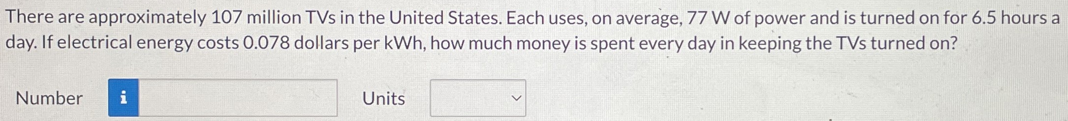 There are approximately 107 million TVs in the United States. Each uses, on average, 77 W of power and is turned on for 6.5 hours a day. If electrical energy costs 0.078 dollars per KWh, how much money is spent every day in keeping the TVs turned on? Number Units