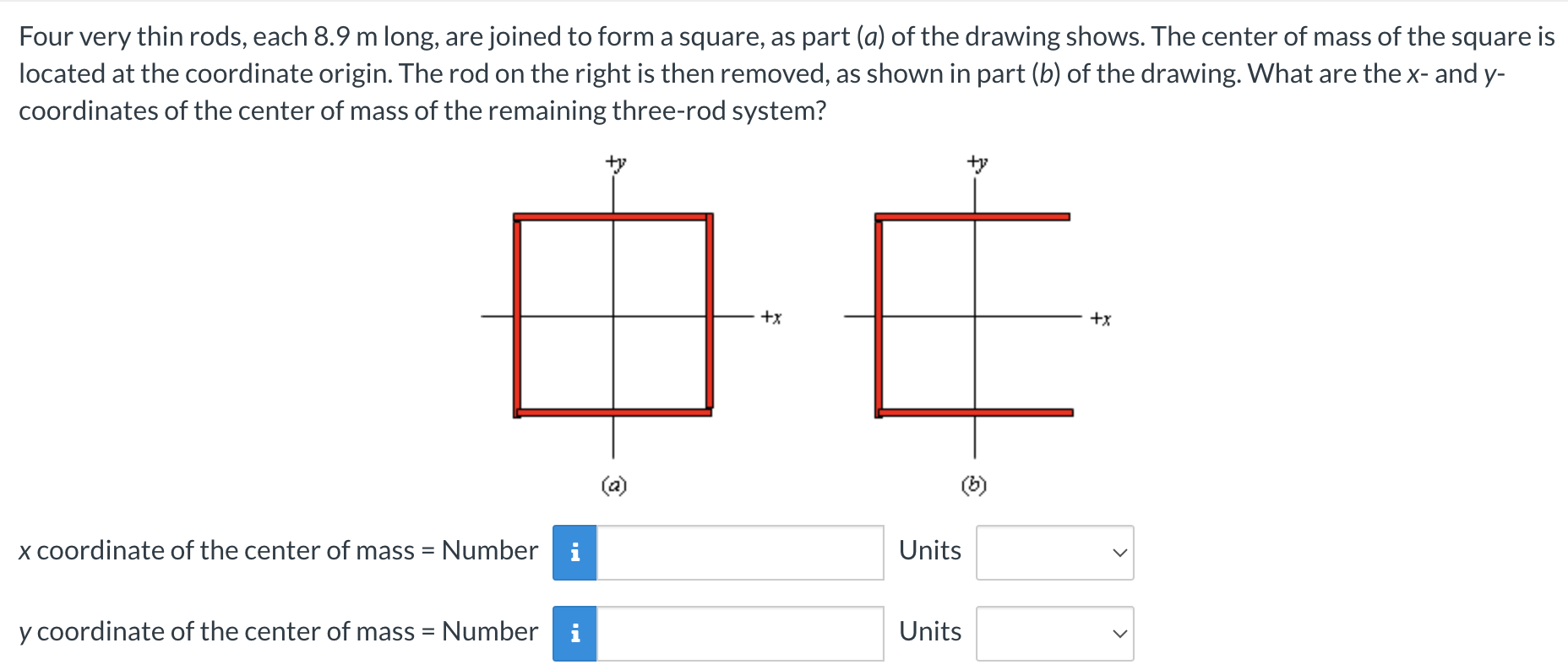 Four very thin rods, each 8.9 m long, are joined to form a square, as part (a) of the drawing shows. The center of mass of the square is located at the coordinate origin. The rod on the right is then removed, as shown in part (b) of the drawing. What are the x- and y- coordinates of the center of mass of the remaining three-rod system? (a) (b) x coordinate of the center of mass = Number Units y coordinate of the center of mass = Number Units