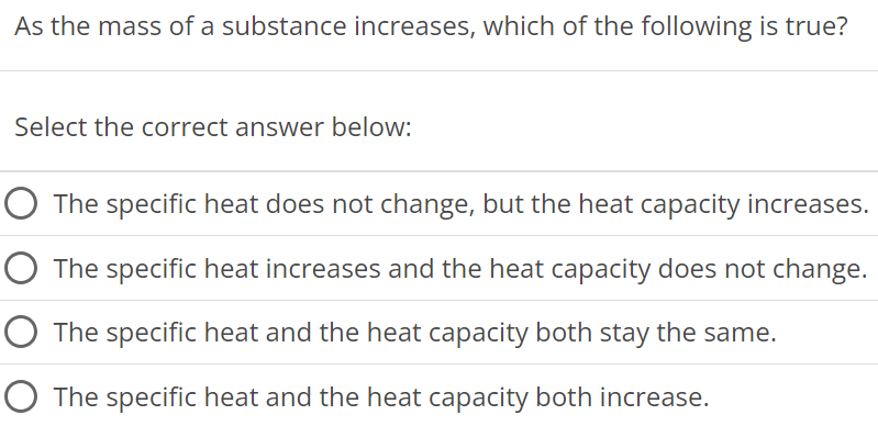 As the mass of a substance increases, which of the following is true? Select the correct answer below: The specific heat does not change, but the heat capacity increases. The specific heat increases and the heat capacity does not change. The specific heat and the heat capacity both stay the same. The specific heat and the heat capacity both increase. 