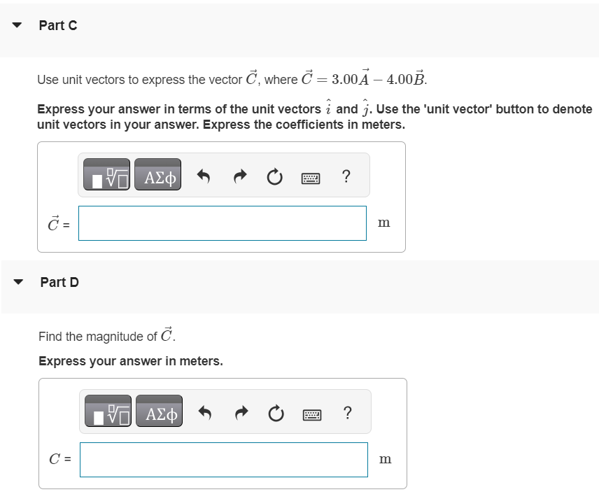 For related problemsolving tips and strategies, you may want to view a Video Tutor Solution of Using unit vectors. Figure 1 of 1 Part A Write the vector A→ in (Figure 1) in terms of the unit vectors i^ and j^. Express your answer in terms of the unit vectors i^ and j^. Use the 'unit vector' button to denote unit vectors in your answer. Express the coefficients in meters. Part B Write the vector B→ in the figure in terms of the unit vectors i^ and j^. Express your answer in terms of the unit vectors i^ and j^. Use the 'unit vector' button to denote unit vectors in your answer. Express the coefficients in meters. Part C Use unit vectors to express the vector C→, where C→ = 3.00 A→−4.00 B→. Express your answer in terms of the unit vectors i^ and j^. Use the 'unit vector' button to denote unit vectors in your answer. Express the coefficients in meters. Part D Find the magnitude of C→. Express your answer in meters. Part E Find the direction of C→. Express your answers in degrees. C = ∘ counterclockwise from +x-axis 