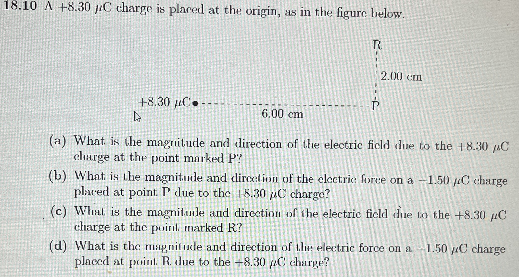 A +8.30 μC charge is placed at the origin, as in the figure below. (a) What is the magnitude and direction of the electric field due to the +8.30 μC charge at the point marked P? (b) What is the magnitude and direction of the electric force on a −1.50 μC charge placed at point P due to the +8.30 μC charge? (c) What is the magnitude and direction of the electric field due to the +8.30 μC charge at the point marked R? (d) What is the magnitude and direction of the electric force on a −1.50 μC charge placed at point R due to the +8.30 μC charge?