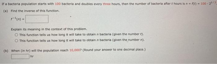 If a bacteria population starts with 100 bacteria and doubles every three hours, then the number of bacteria after t hours is n = f(t) = 100⋅2 t/3 (a) Find the inverse of this function. f−1(n) = Explain its meaning in the context of this problem. This function tells us how long it will take to obtain n bacteria (given the number t). This function tells us how long it will take to obtain n bacteria (given the number n). (b) When (in hr) will the population reach 10, 000? (Round your answer to one decimal place.) hr