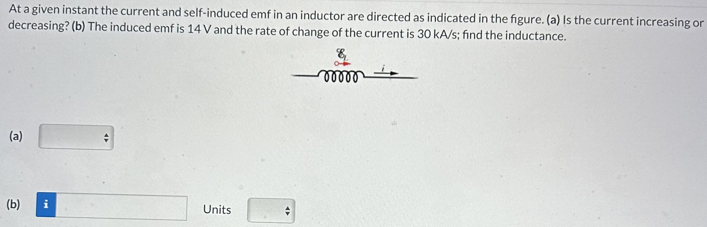 At a given instant the current and self-induced emf in an inductor are directed as indicated in the figure. (a) Is the current increasing or decreasing? (b) The induced emf is 14 V and the rate of change of the current is 30 kA/s; find the inductance. (a) (b) Units