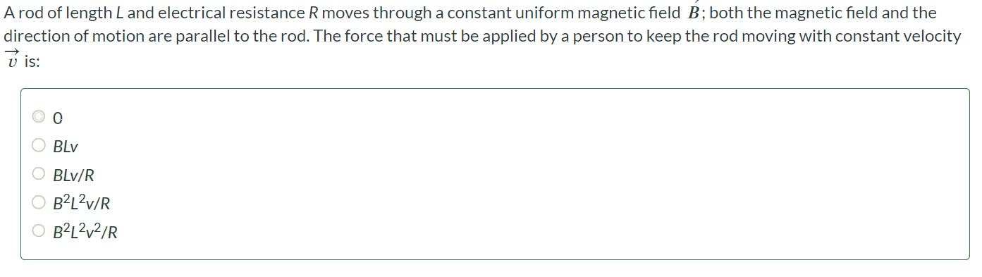 A rod of length L and electrical resistance R moves through a constant uniform magnetic field B; both the magnetic field and the direction of motion are parallel to the rod. The force that must be applied by a person to keep the rod moving with constant velocity v is: 0 BLV BLv/R B2L2v/R B2L2v2/R