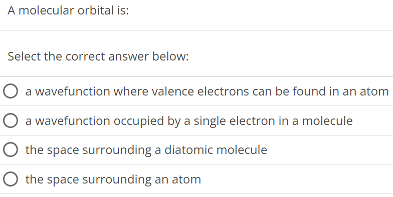 A molecular orbital is: Select the correct answer below: a wavefunction where valence electrons can be found in an atom a wavefunction occupied by a single electron in a molecule the space surrounding a diatomic molecule the space surrounding an atom 