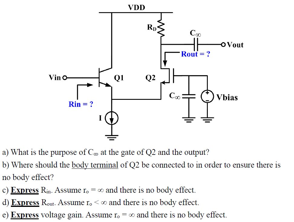 VDD a) What is the purpose of C∞ at the gate of Q2 and the output? b) Where should the body terminal of Q2 be connected to in order to ensure there is no body effect? c) Express Rin . Assume ro = ∞ and there is no body effect. d) Express Rout . Assume ro < ∞ and there is no body effect. e) Express voltage gain. Assume r0 = ∞ and there is no body effect. 