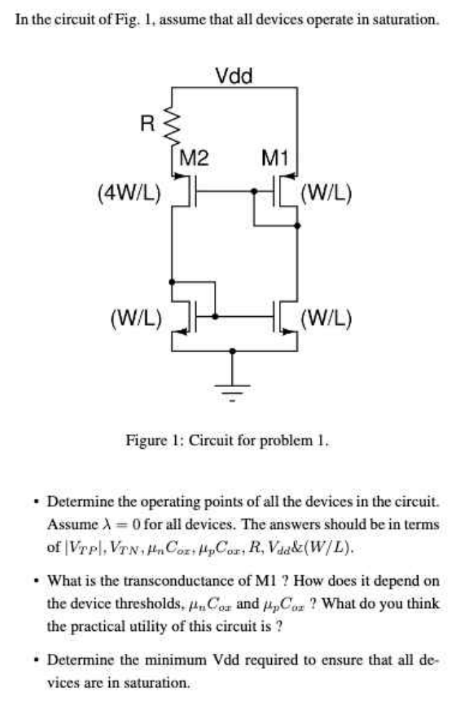 In the circuit of Fig. 1, assume that all devices operate in saturation. Figure 1: Circuit for problem 1. Determine the operating points of all the devices in the circuit. Assume λ = 0 for all devices. The answers should be in terms of |VTP|, VTN, μnCox, μpCox, R, Vdd & (W/L). What is the transconductance of M1? How does it depend on the device thresholds, μnCox and μpCox? What do you think the practical utility of this circuit is? Determine the minimum Vdd required to ensure that all devices are in saturation. 