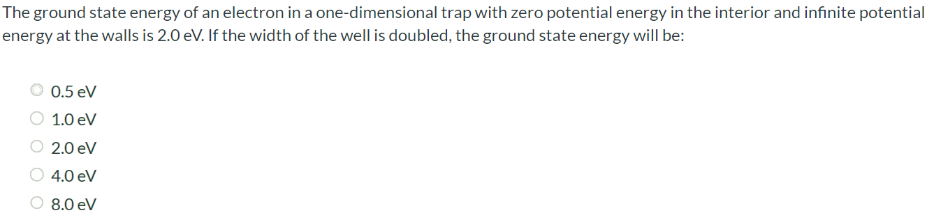 The ground state energy of an electron in a one-dimensional trap with zero potential energy in the interior and infinite potential energy at the walls is 2.0 eV. If the width of the well is doubled, the ground state energy will be: 0.5 eV 1.0 eV 2.0 eV 4.0 eV 8.0 eV