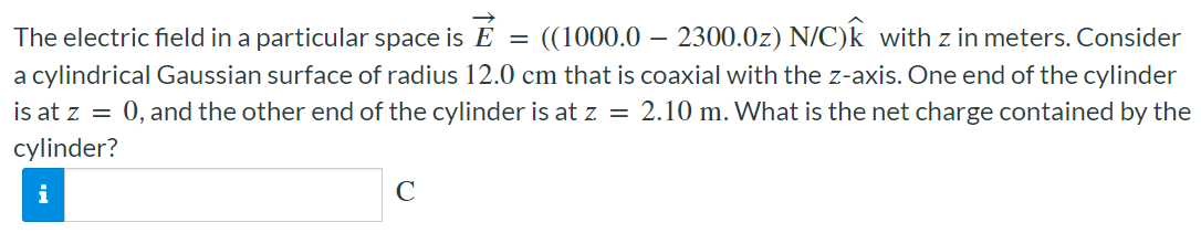 The electric field in a particular space is E→ = ((1000.0 − 2300.0z) N/C)k^ with z in meters. Consider a cylindrical Gaussian surface of radius 12.0 cm that is coaxial with the z-axis. One end of the cylinder is at z = 0, and the other end of the cylinder is at z = 2.10 m. What is the net charge contained by the cylinder? C