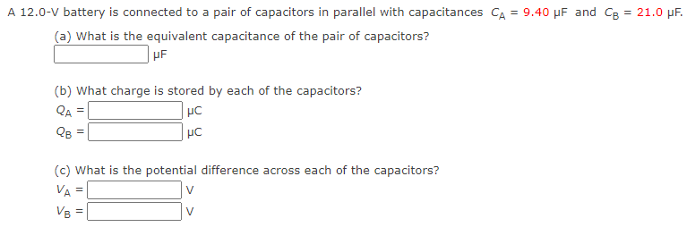 A 12.0−V battery is connected to a pair of capacitors in parallel with capacitances CA = 9.40 μF and CB = 21.0 μF. (a) What is the equivalent capacitance of the pair of capacitors? μF (b) What charge is stored by each of the capacitors? QA = μC QB = μC (c) What is the potential difference across each of the capacitors? VA = V VB = V