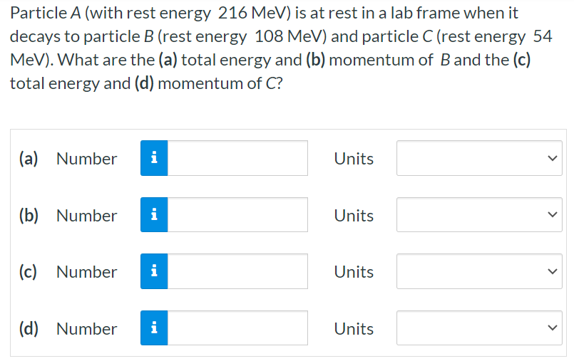 Particle A (with rest energy 216 MeV) is at rest in a lab frame when it decays to particle B (rest energy 108 MeV) and particle C (rest energy 54 MeV). What are the (a) total energy and (b) momentum of B and the (c) total energy and (d) momentum of C ? (a) Number Units (b) Number Units (c) Number Units (d) Number Units