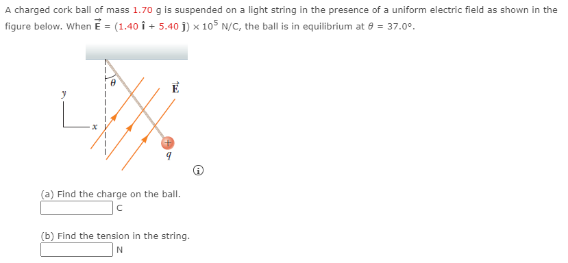 A charged cork ball of mass 1.70 g is suspended on a light string in the presence of a uniform electric field as shown in the figure below. When E→ = (1.40 ı^ + 5.40 j^)×105 N/C, the ball is in equilibrium at θ = 37.0∘. (i) (a) Find the charge on the ball. C (b) Find the tension in the string. N 