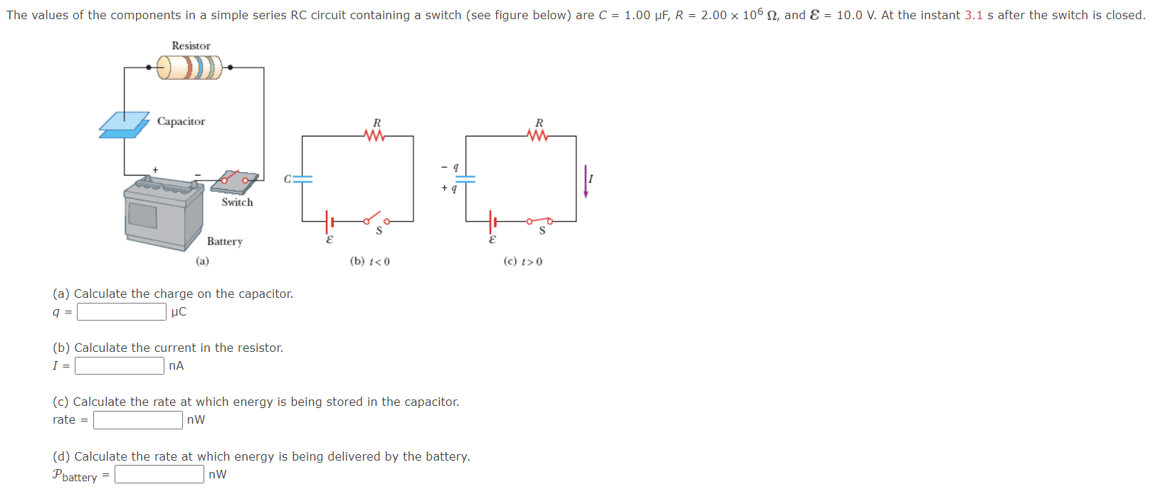 The values of the components in a simple series RC circuit containing a switch (see figure below) are C = 1.00 μF, R = 2.00×106 Ω, and ε = 10.0 V. At the instant 3.1 s after the switch is closed. (a) (b) t < 0 (c) t > 0 (a) Calculate the charge on the capacitor. q = μC (b) Calculate the current in the resistor. I = nA (c) Calculate the rate at which energy is being stored in the capacitor. rate = nW (d) Calculate the rate at which energy is being delivered by the battery. Pbattery = nW