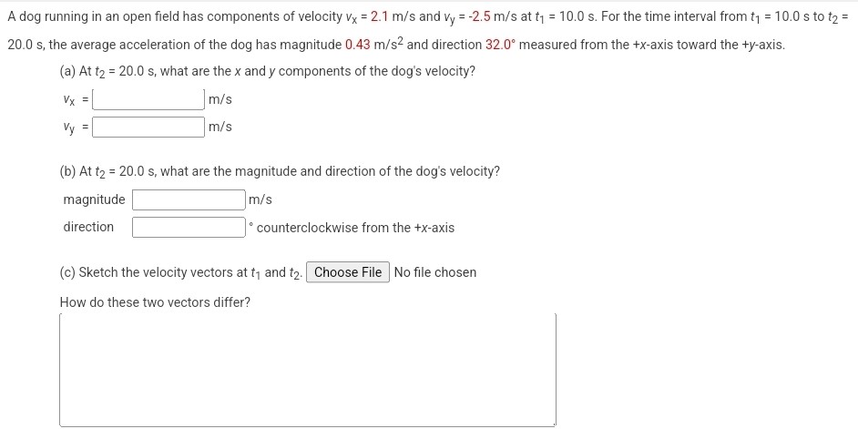 A dog running in an open field has components of velocity vx = 2.1 m/s and vy = −2.5 m/s at t1 = 10.0 s. For the time interval from t1 = 10.0 s to t2 = 20.0 s, the average acceleration of the dog has magnitude 0.43 m/s2 and direction 32.0∘ measured from the +x-axis toward the +y-axis. (a) At t2 = 20.0 s, what are the x and y components of the dog's velocity? vx = m/s vy = m/s m/s (b) At t2 = 20.0 s, what are the magnitude and direction of the dog's velocity? magnitude m/s direction ∘ counterclockwise from the +x-axis (c) Sketch the velocity vectors at t1 and t2. Choose File No file chosen How do these two vectors differ?