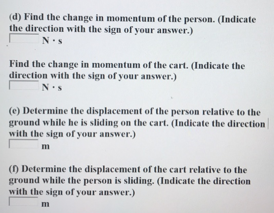 An m = 56.0−kg person running at an initial speed of v = 4.50 m/s jumps onto an M = 112−kg cart initially at rest (figure below). The person slides on the cart's top surface and finally comes to rest relative to the cart. The coefficient of kinetic friction between the person and the cart is 0.360 . Friction between the cart and ground can be ignored. (Let the positive direction be to the right. ) (a) Find the final velocity of the person and cart relative to the ground. (Indicate the direction with the sign of your answer.) m/s (b) Find the friction force acting on the person while he is sliding across the top surface of the cart. (Indicate the direction with the sign of your answer.) (c) How long does the friction force act on the person? (d) Find the change in momentum of the person. (Indicate the direction with the sign of your answer.) N⋅s Find the change in momentum of the cart. (Indicate the direction with the sign of your answer.) N⋅s (e) Determine the displacement of the person relative to the ground while he is sliding on the cart. (Indicate the direction with the sign of your answer.) m (f) Determine the displacement of the cart relative to the ground while the person is sliding. (Indicate the direction with the sign of your answer.) m