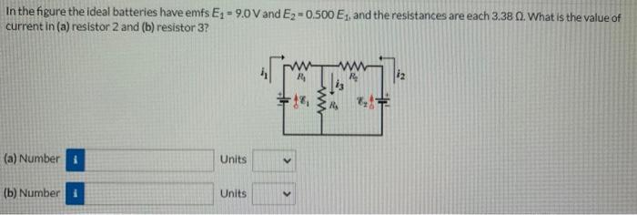In the figure the ideal batteries have emfs E1 = 9.0 V and E2 = 0.500E1, and the resistances are each 3.38 Ω. What is the value of current in (a) resistor 2 and (b) resistor 3? (a) Number Units (b) Number Units