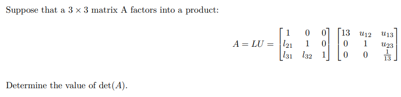 Suppose that a 3×3 matrix A factors into a product: A = LU = [1 0 0 l21 1 0 l31 l32 1][13 u12 u13 0 1 u23 0 0 1/13] Determine the value of det(A).