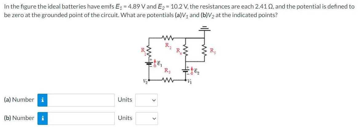 In the figure the ideal batteries have emfs E1 = 4.89 V and E2 = 10.2 V, the resistances are each 2.41 Ω, and the potential is defined to be zero at the grounded point of the circuit. What are potentials (a) V1 and (b) V2 at the indicated points? (a) Number Units (b) Number Units