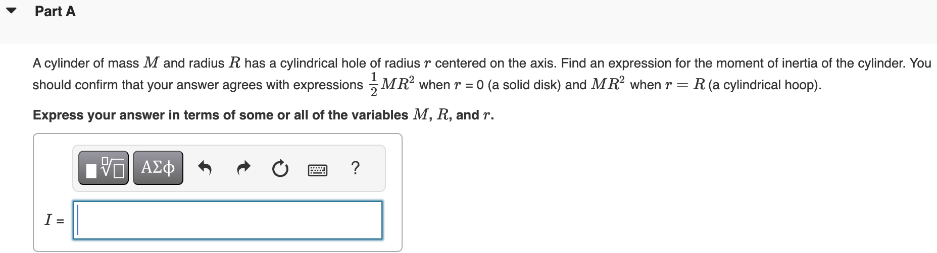 Part A A cylinder of mass M and radius R has a cylindrical hole of radius r centered on the axis. Find an expression for the moment of inertia of the cylinder. You should confirm that your answer agrees with expressions 12 MR2 when r = 0 (a solid disk) and MR2 when r = R (a cylindrical hoop). Express your answer in terms of some or all of the variables M, R, and r.