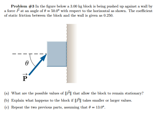 Problem #3 In the figure below a 3.00 kg block is being pushed up against a wall by a force P→ at an angle of θ = 50.0∘ with respect to the horizontal as shown. The coefficient of static friction between the block and the wall is given as 0.250 . (a) What are the possible values of ∥P→∥ that allow the block to remain stationary? (b) Explain what happens to the block if ∥P→∥ takes smaller or larger values. (c) Repeat the two previous parts, assuming that θ = 13.0∘.