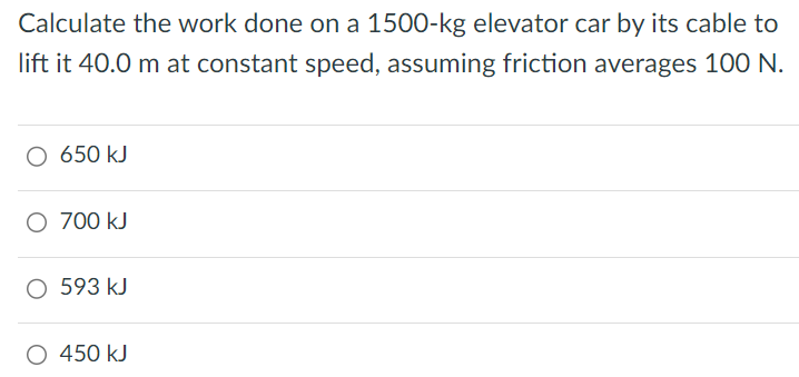 Calculate the work done on a 1500-kg elevator car by its cable to lift it 40.0 m at constant speed, assuming friction averages 100 N. 650 kJ 700 kJ 593 kJ 450 kJ 