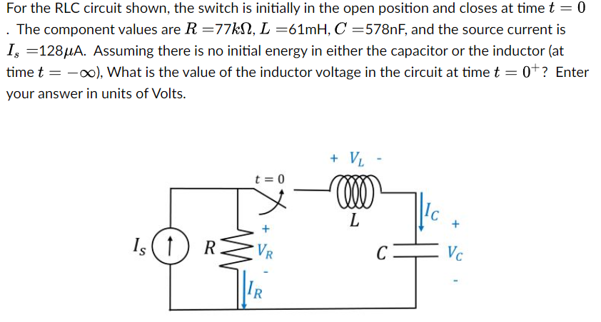 For the RLC circuit shown, the switch is initially in the open position and closes at time t = 0. The component values are R = 77 kΩ, L = 61 mH, C = 578 nF, and the source current is Is = 128 μA. Assuming there is no initial energy in either the capacitor or the inductor (at time t = −∞), What is the value of the inductor voltage in the circuit at time t = 0+? Enter your answer in units of Volts.