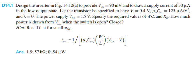 D14.1 Design the inverter in Fig. 14.12 (a) to provide VOL = 90 mV and to draw a supply current of 30 μA in the low-output state. Let the transistor be specified to have Vt = 0.4 V, μnCox = 125 μA/V2, and λ = 0. The power supply VDD = 1.8 V. Specify the required values of W/L and RD. How much power is drawn from VDD when the switch is open? Closed? Hint: Recall that for small vDS, rDS ≃ 1 /[(μnCox)(W/L)(VGS − Vt)] Ans. 1.9; 57 kΩ; 0; 54 μW (a)