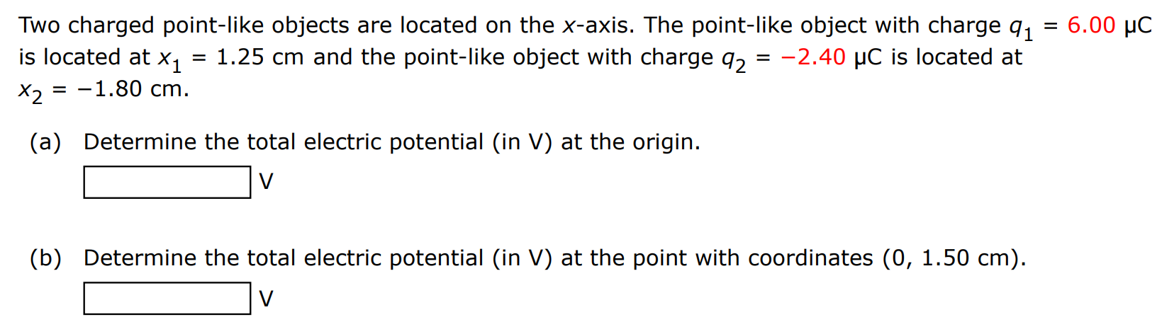 Two charged point-like objects are located on the x-axis. The point-like object with charge q1 = 6.00 μC is located at x1 = 1.25 cm and the point-like object with charge q2 = −2.40 μC is located at x2 = −1.80 cm (a) Determine the total electric potential (in V ) at the origin. V (b) Determine the total electric potential (in V ) at the point with coordinates (0, 1.50 cm). V