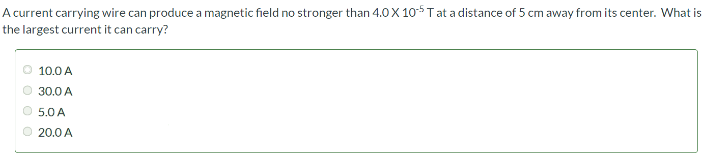 A current carrying wire can produce a magnetic field no stronger than 4.0 × 10-5 T at a distance of 5 cm away from its center. What is the largest current it can carry? 10.0 A 30.0 A 5.0 A 20.0 A