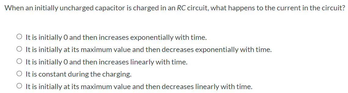 When an initially uncharged capacitor is charged in an RC circuit, what happens to the current in the circuit? It is initially 0 and then increases exponentially with time. It is initially at its maximum value and then decreases exponentially with time. It is initially 0 and then increases linearly with time. It is constant during the charging. It is initially at its maximum value and then decreases linearly with time.