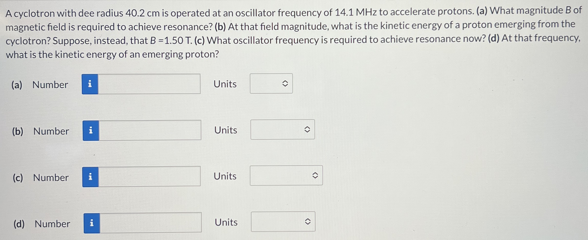 A cyclotron with dee radius 40.2 cm is operated at an oscillator frequency of 14.1 MHz to accelerate protons. (a) What magnitude B of magnetic field is required to achieve resonance? (b) At that field magnitude, what is the kinetic energy of a proton emerging from the cyclotron? Suppose, instead, that B = 1.50 T. (c) What oscillator frequency is required to achieve resonance now? (d) At that frequency, what is the kinetic energy of an emerging proton? (a) Number Units (b) Number Units (c) Number Units (d) Number Units