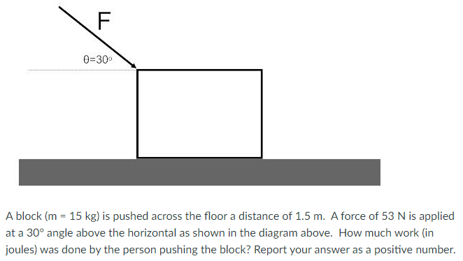 A block (m = 15 kg) is pushed across the floor a distance of 1.5 m. A force of 53 N is applied at a 30∘ angle above the horizontal as shown in the diagram above. How much work (in joules) was done by the person pushing the block? Report your answer as a positive number.