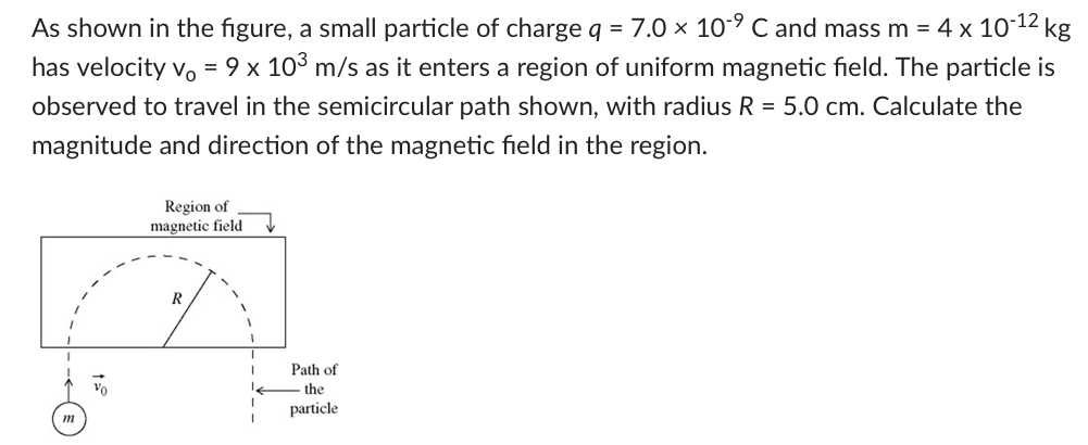 As shown in the figure, a small particle of charge q = 7.0×10−9 C and mass m = 4×10−12 kg has velocity v0 = 9×103 m/s as it enters a region of uniform magnetic field. The particle is observed to travel in the semicircular path shown, with radius R = 5.0 cm. Calculate the magnitude and direction of the magnetic field in the region.
