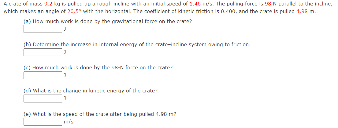 A crate of mass 9.2 kg is pulled up a rough incline with an initial speed of 1.46 m/s. The pulling force is 98 N parallel to the incline, which makes an angle of 20.5∘ with the horizontal. The coefficient of kinetic friction is 0.400, and the crate is pulled 4.98 m. (a) How much work is done by the gravitational force on the crate? J (b) Determine the increase in internal energy of the crate-incline system owing to friction. J (c) How much work is done by the 98−N force on the crate? J (d) What is the change in kinetic energy of the crate? J (e) What is the speed of the crate after being pulled 4.98 m? m/s