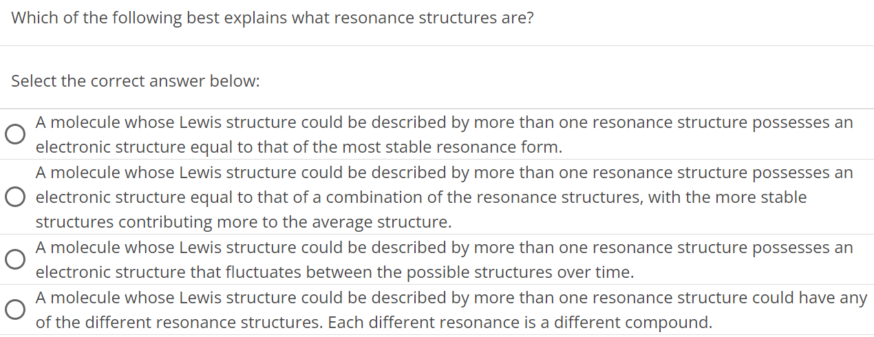 Which of the following best explains what resonance structures are? Select the correct answer below: A molecule whose Lewis structure could be described by more than one resonance structure possesses an electronic structure equal to that of the most stable resonance form. A molecule whose Lewis structure could be described by more than one resonance structure possesses an electronic structure equal to that of a combination of the resonance structures, with the more stable structures contributing more to the average structure. A molecule whose Lewis structure could be described by more than one resonance structure possesses an electronic structure that fluctuates between the possible structures over time. A molecule whose Lewis structure could be described by more than one resonance structure could have any of the different resonance structures. Each different resonance is a different compound. 