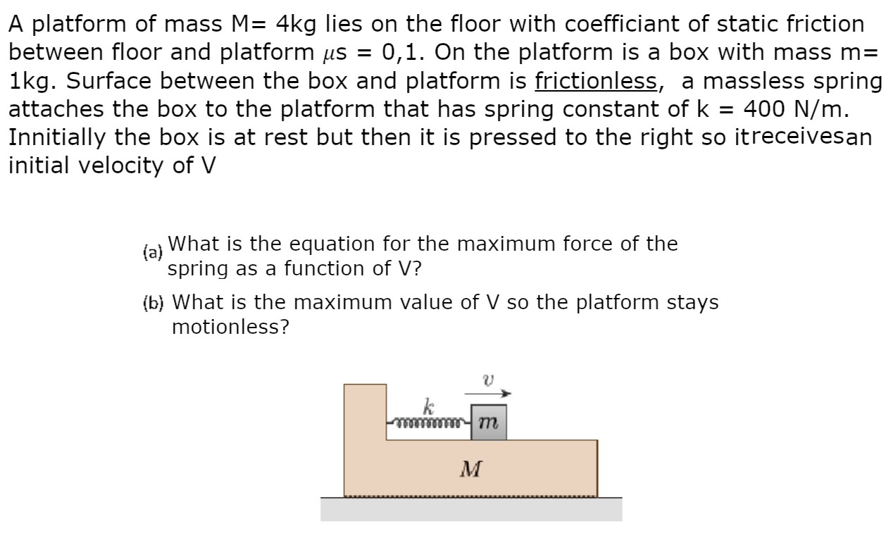 A platform of mass M = 4 kg lies on the floor with coefficient of static friction between floor and platform μs = 0,1. On the platform is a box with mass m = 1 kg. Surface between the box and platform is frictionless, a massless spring attaches the box to the platform that has spring constant of k = 400 N/m. Innitially the box is at rest but then it is pressed to the right so itreceivesan initial velocity of V (a) What is the equation for the maximum force of the spring as a function of V? (b) What is the maximum value of V so the platform stays motionless?