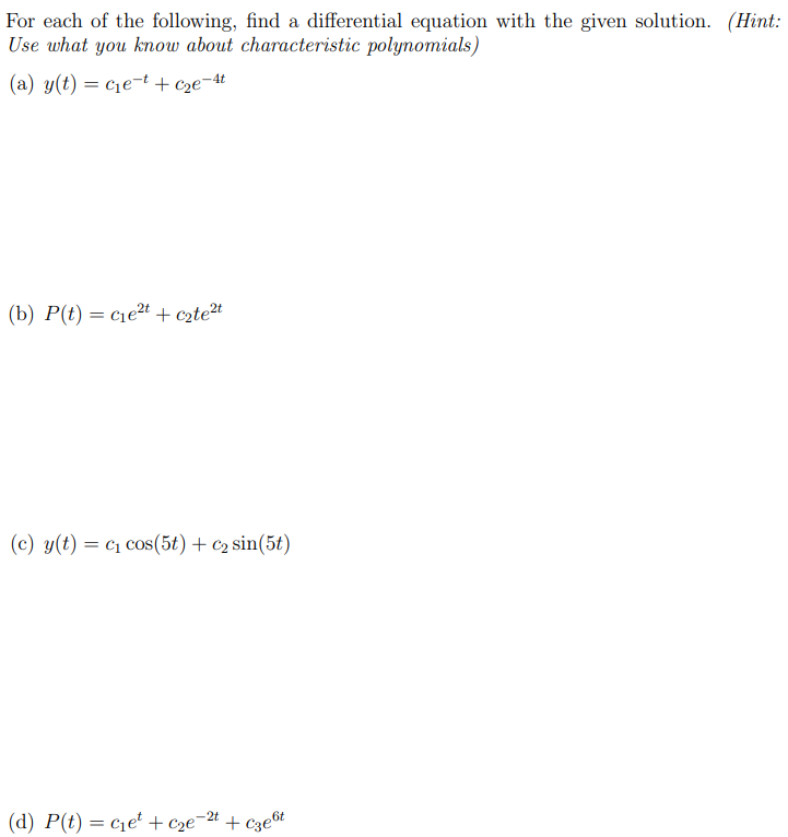 For each of the following, find a differential equation with the given solution. (Hint: Use what you know about characteristic polynomials) (a) y(t) = c1e−t + c2e−4t (b) P(t) = c1e2t + c2te2t (c) y(t) = c1cos⁡(5t) + c2sin⁡(5t) (d) P(t) = c1et + c2e−2t + c3e6t