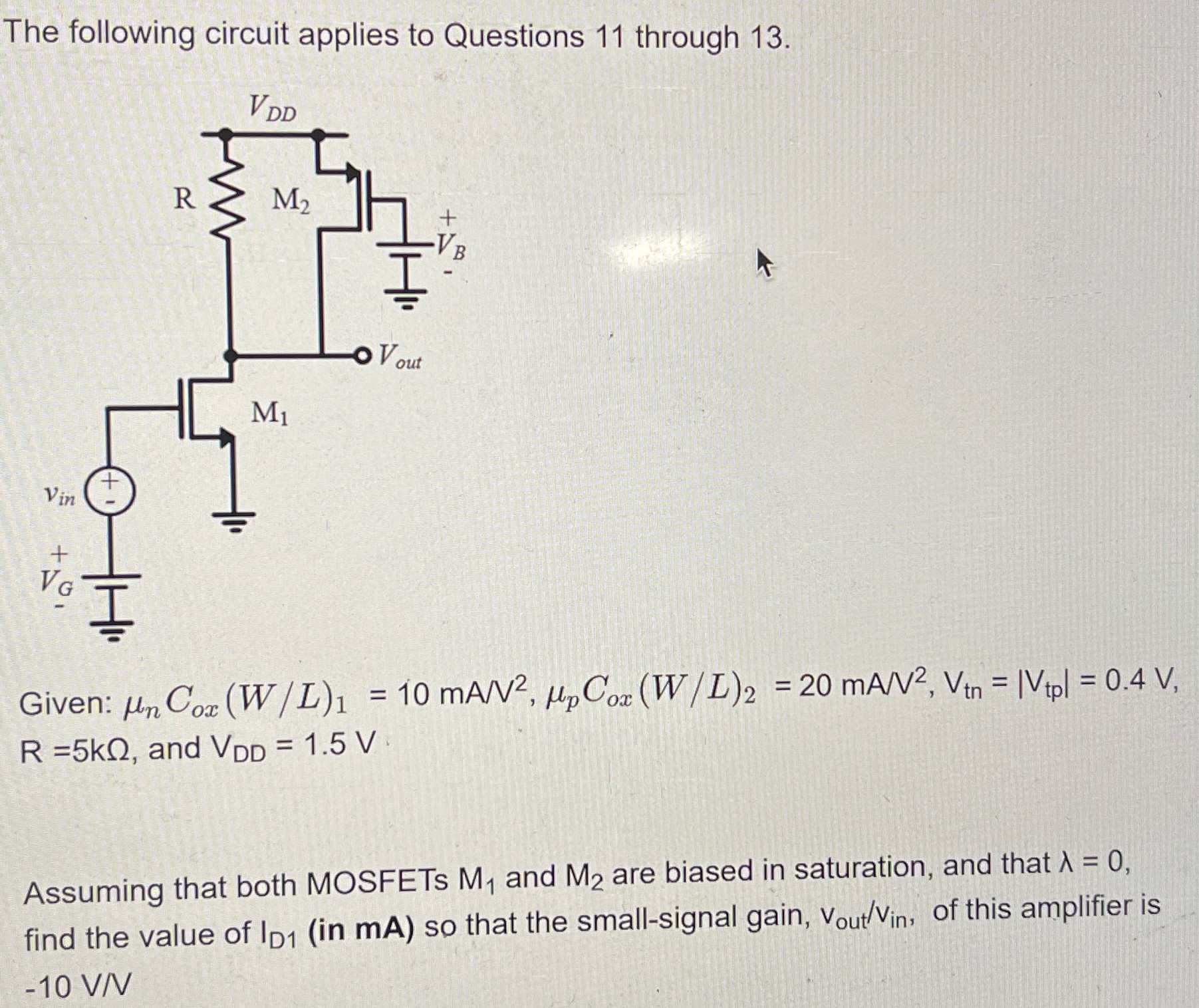 The following circuit applies to Questions 11 through 13. Given: μnCox(W/L)1 = 10 mA/V2, μpCox(W/L)2 = 20 mA/V2, Vtn = |Vtp| = 0.4 V, R = 5 kΩ, and VDD = 1.5 V Assuming that both MOSFETs M1 and M2 are biased in saturation, and that λ = 0, find the value of ID1 (in mA ) so that the small-signal gain, vout /vin , of this amplifier is −10 V/V 