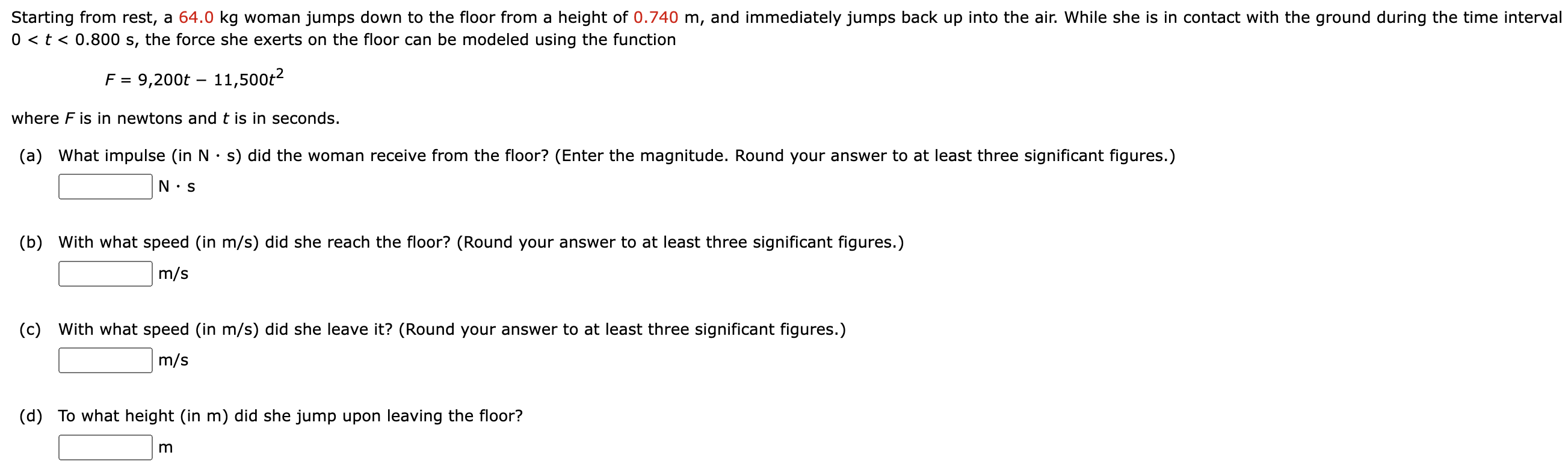 Starting from rest, a 64.0 kg woman jumps down to the floor from a height of 0.740 m, and immediately jumps back up into the air. While she is in contact with the ground during the time interval 0 < t < 0.800 s, the force she exerts on the floor can be modeled using the function F = 9,200t − 11,500t2 where F is in newtons and t is in seconds. (a) What impulse (in N⋅s) did the woman receive from the floor? (Enter the magnitude. Round your answer to at least three significant figures.) N⋅s (b) With what speed (in m/s ) did she reach the floor? (Round your answer to at least three significant figures.) m/s (c) With what speed (in m/s ) did she leave it? (Round your answer to at least three significant figures.) m/s (d) To what height (in m) did she jump upon leaving the floor? m