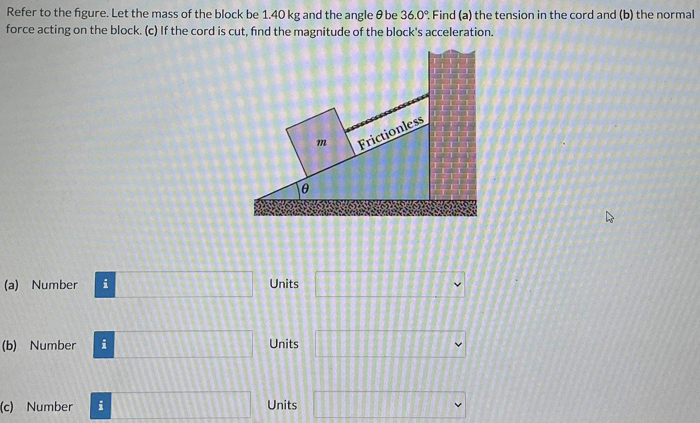 Refer to the figure. Let the mass of the block be 1.40 kg and the angle θ be 36.0∘. Find (a) the tension in the cord and (b) the normal force acting on the block. (c) If the cord is cut, find the magnitude of the block's acceleration. (a) Number i Units (b) Number Units (c) Number Units