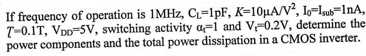 If frequency of operation is 1 MHz, CL = 1 pF, K = 10 μA/V2, I0 = Isub = 1 nA, T = 0.1T, VDD = 5 V, switching activity αt = 1 and Vt = 0.2 V, determine the power components and the total power dissipation in a CMOS inverter. 