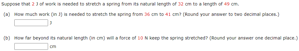 Suppose that 2 J of work is needed to stretch a spring from its natural length of 32 cm to a length of 49 cm. (a) How much work (in J) is needed to stretch the spring from 36 cm to 41 cm? (Round your answer to two decimal places.) J (b) How far beyond its natural length (in cm) will a force of 10 N keep the spring stretched? (Round your answer one decimal place.) cm