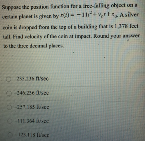 Suppose the position function for a free-falling object on a certain planet is given by s(t) = −11t2 + v0t + s0. A silver coin is dropped from the top of a building that is 1, 378 feet tall. Find velocity of the coin at impact. Round your answer to the three decimal places. −235.236 ft/sec −246.236 ft/sec −257.185 ft/sec −111.364 ft/sec −123.118 ft/sec